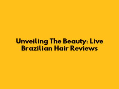 Unveiling The Beauty: Live Brazilian Hair Reviews