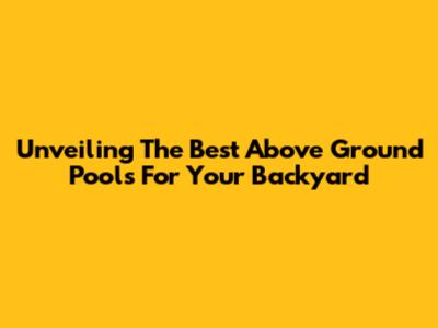 Unveiling The Best Above Ground Pools For Your Backyard