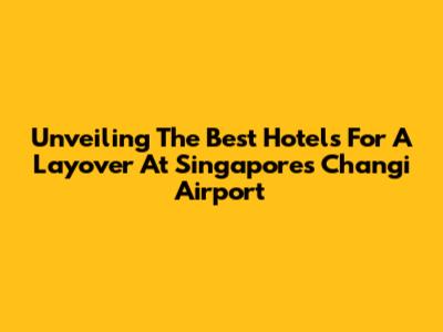Unveiling The Best Hotels For A Layover At Singapore's Changi Airport