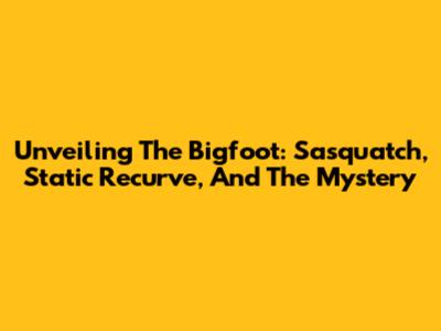 Unveiling The Bigfoot: Sasquatch, Static Recurve, And The Mystery