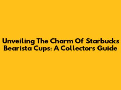 Unveiling The Charm Of Starbucks Bearista Cups: A Collector's Guide