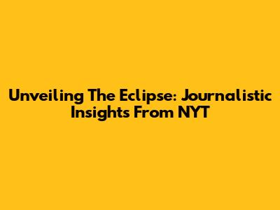 Unveiling The Eclipse: Journalistic Insights From NYT