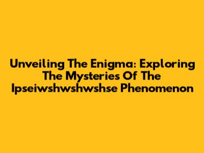 Unveiling The Enigma: Exploring The Mysteries Of The Ipseiwshwshwshse Phenomenon