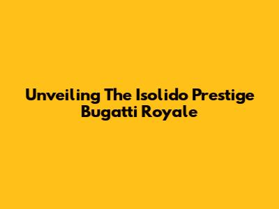 Unveiling The Isolido Prestige Bugatti Royale