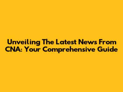 Unveiling The Latest News From CNA: Your Comprehensive Guide