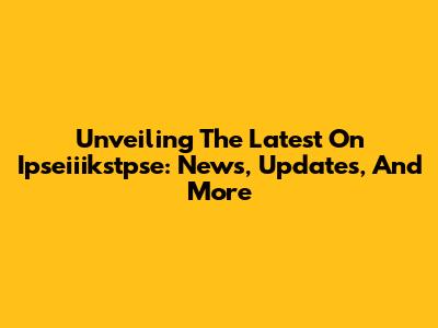 Unveiling The Latest On Ipseiiikstpse: News, Updates, And More