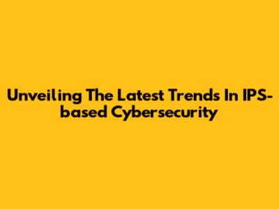 Unveiling The Latest Trends In IPS-based Cybersecurity