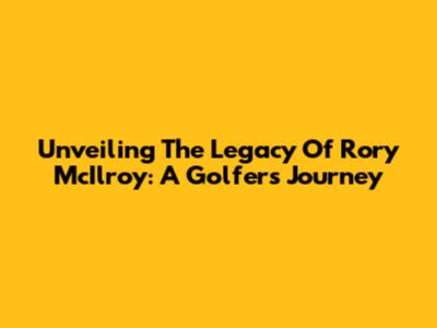 Unveiling The Legacy Of Rory McIlroy: A Golfer's Journey