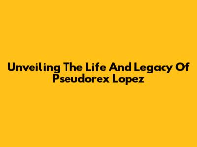 Unveiling The Life And Legacy Of Pseudorex Lopez