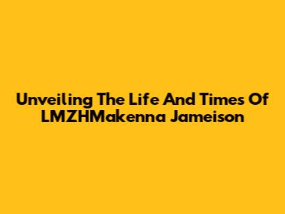 Unveiling The Life And Times Of LMZHMakenna Jameison