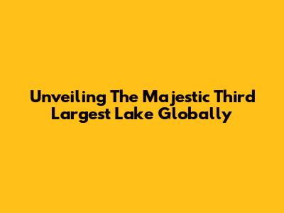 Unveiling The Majestic Third Largest Lake Globally