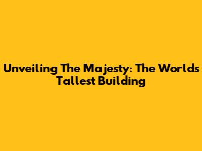 Unveiling The Majesty: The World's Tallest Building