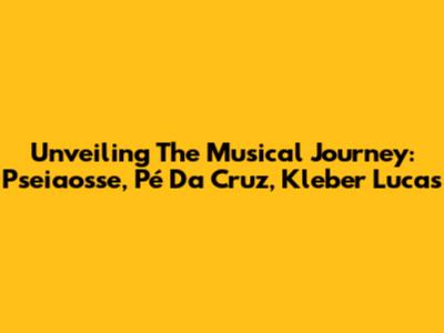 Unveiling The Musical Journey: Pseiaosse, Pé Da Cruz, Kleber Lucas