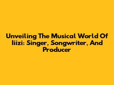 Unveiling The Musical World Of Iiizi: Singer, Songwriter, And Producer