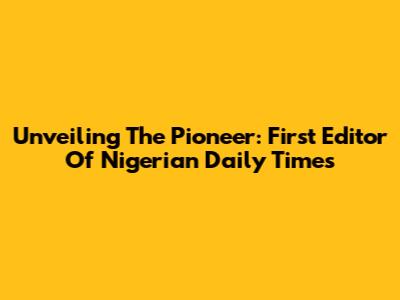 Unveiling The Pioneer: First Editor Of Nigerian Daily Times
