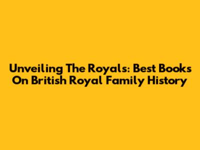 Unveiling The Royals: Best Books On British Royal Family History