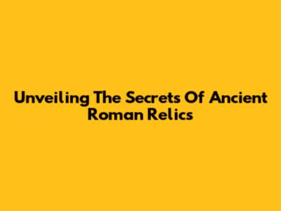 Unveiling The Secrets Of Ancient Roman Relics