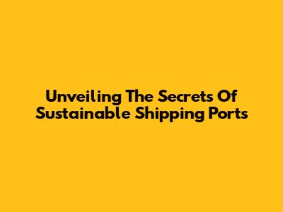 Unveiling The Secrets Of Sustainable Shipping Ports