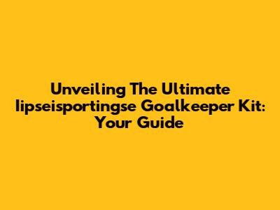 Unveiling The Ultimate Iipseisportingse Goalkeeper Kit: Your Guide