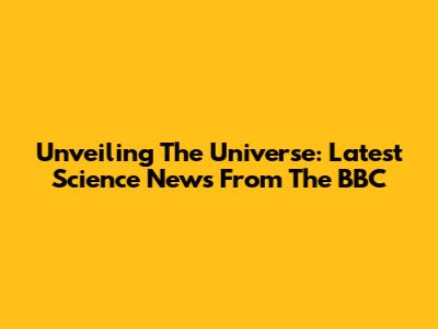 Unveiling The Universe: Latest Science News From The BBC