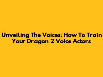 Unveiling The Voices: How To Train Your Dragon 2 Voice Actors