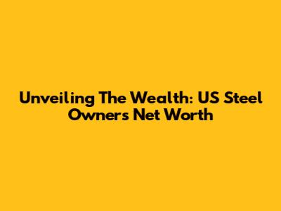 Unveiling The Wealth: US Steel Owners' Net Worth