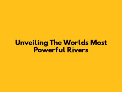 Unveiling The World's Most Powerful Rivers