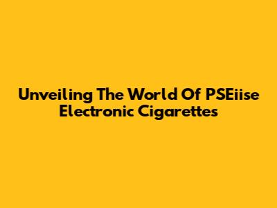 Unveiling The World Of PSEiise Electronic Cigarettes