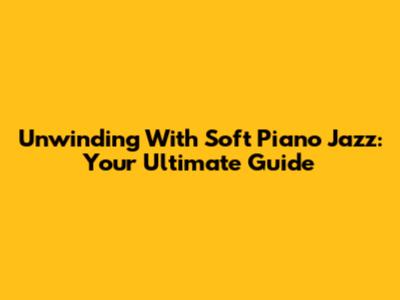 Unwinding With Soft Piano Jazz: Your Ultimate Guide