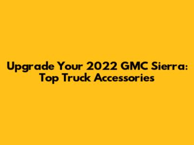 Upgrade Your 2022 GMC Sierra: Top Truck Accessories