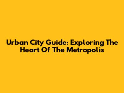 Urban City Guide: Exploring The Heart Of The Metropolis