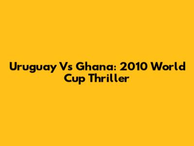 Uruguay Vs Ghana: 2010 World Cup Thriller