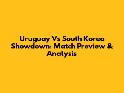 Uruguay Vs South Korea Showdown: Match Preview & Analysis