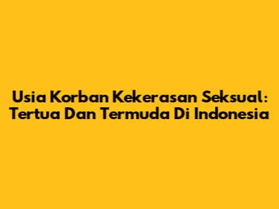 Usia Korban Kekerasan Seksual: Tertua Dan Termuda Di Indonesia