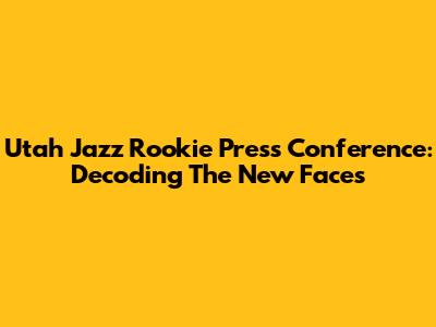 Utah Jazz Rookie Press Conference: Decoding The New Faces