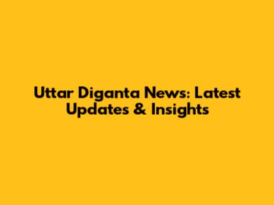 Uttar Diganta News: Latest Updates & Insights