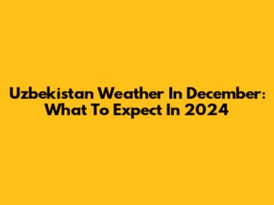 Uzbekistan Weather In December: What To Expect In 2024