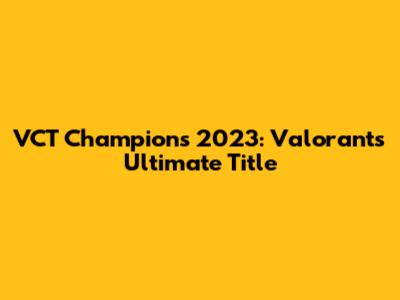 VCT Champions 2023: Valorant's Ultimate Title