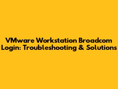 VMware Workstation Broadcom Login: Troubleshooting & Solutions