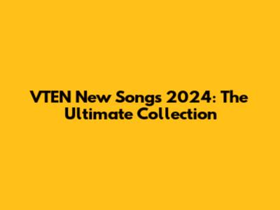 VTEN New Songs 2024: The Ultimate Collection