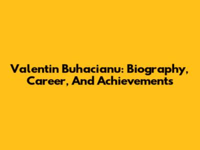 Valentin Buhacianu: Biography, Career, And Achievements