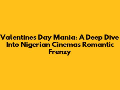 Valentine's Day Mania: A Deep Dive Into Nigerian Cinema's Romantic Frenzy