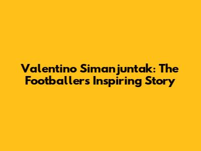 Valentino Simanjuntak: The Footballer's Inspiring Story