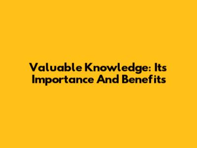 Valuable Knowledge: Its Importance And Benefits