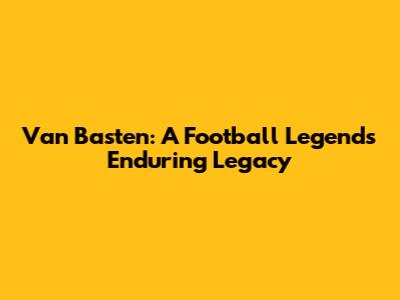 Van Basten: A Football Legend's Enduring Legacy
