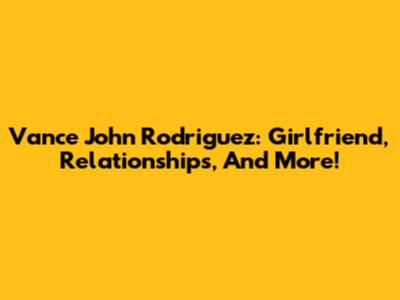 Vance John Rodriguez: Girlfriend, Relationships, And More!