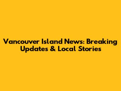 Vancouver Island News: Breaking Updates & Local Stories
