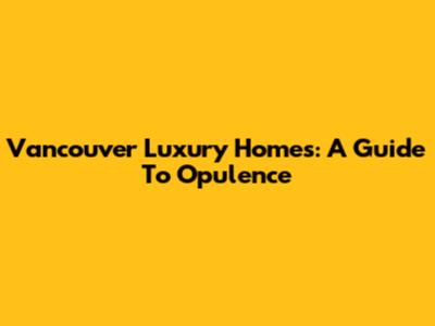 Vancouver Luxury Homes: A Guide To Opulence