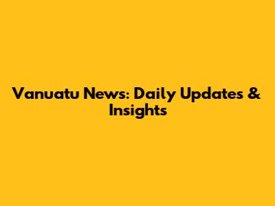 Vanuatu News: Daily Updates & Insights
