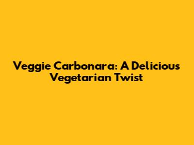Veggie Carbonara: A Delicious Vegetarian Twist